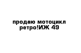 продаю мотоцикл ретро!ИЖ-49